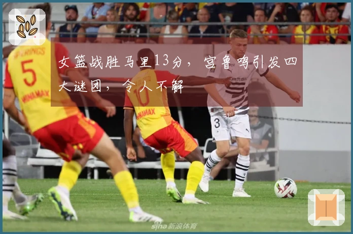 女篮战胜马里13分，宫鲁鸣引发四大谜团，令人不解