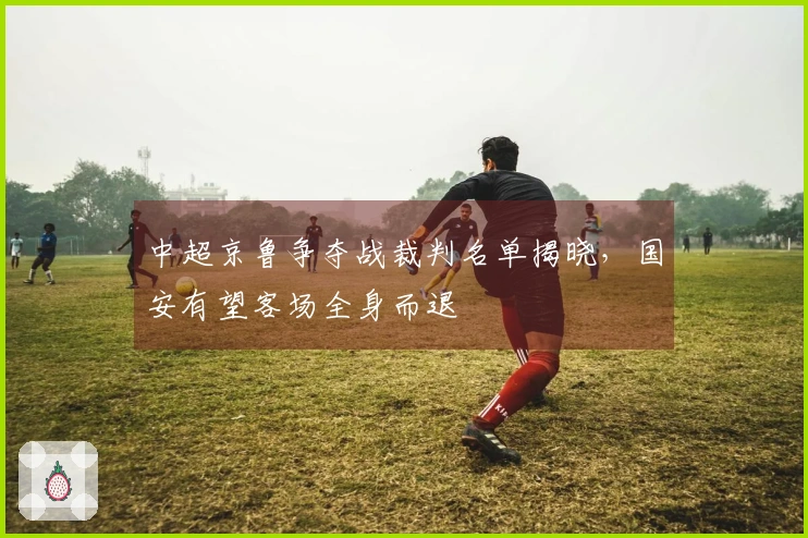 中超京鲁争夺战裁判名单揭晓，国安有望客场全身而退