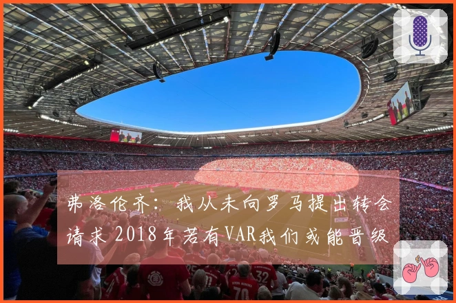 弗洛伦齐：我从未向罗马提出转会请求 2018年若有VAR我们或能晋级欧冠决赛