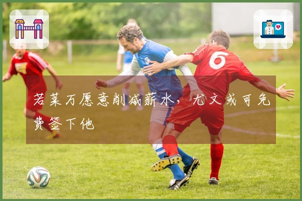 若莱万愿意削减薪水，尤文或可免费签下他