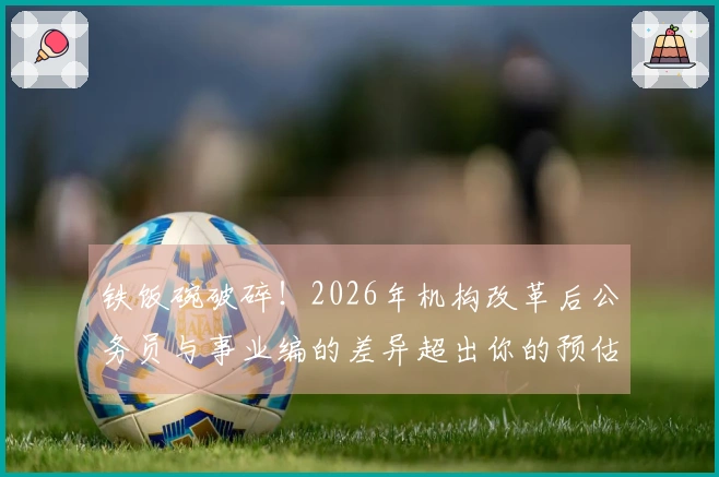 铁饭碗破碎！2026年机构改革后公务员与事业编的差异超出你的预估