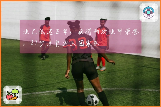 法乙低迷五年，获得两次法甲荣誉，27岁才首次入国家队