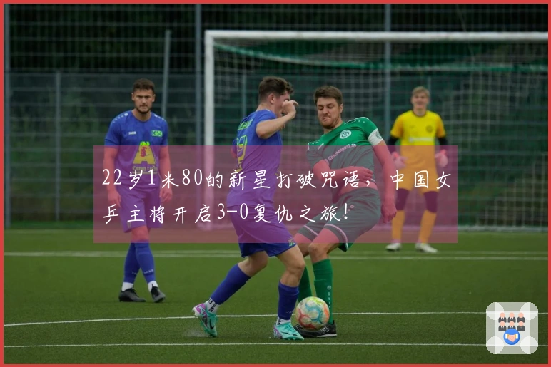 22岁1米80的新星打破咒语，中国女乒主将开启3-0复仇之旅！