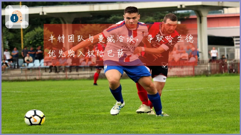 丰特团队与曼城洽谈，争取哈兰德优先购入权给巴萨