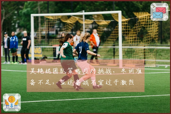 吴艳妮团队策略应对挑战，冬训准备不足，亚运备战不宜过于激烈