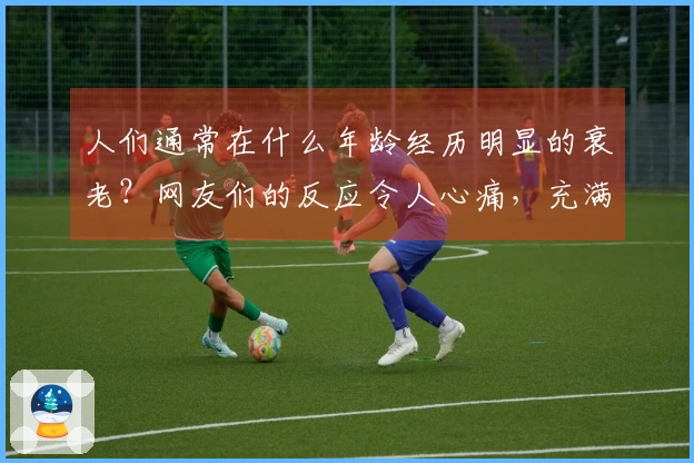 人们通常在什么年龄经历明显的衰老？网友们的反应令人心痛，充满失落。