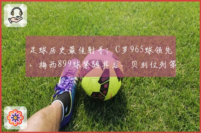 足球历史最佳射手：C罗965球领先，梅西899球紧随其后，贝利位列第三，独狼排第四