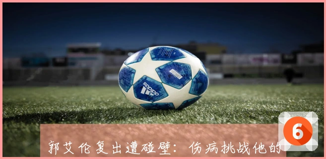 郭艾伦复出遭碰壁：伤病挑战他的身体与意志