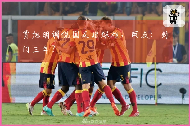 贾旭明调侃国足进球难，网友：封门三年？