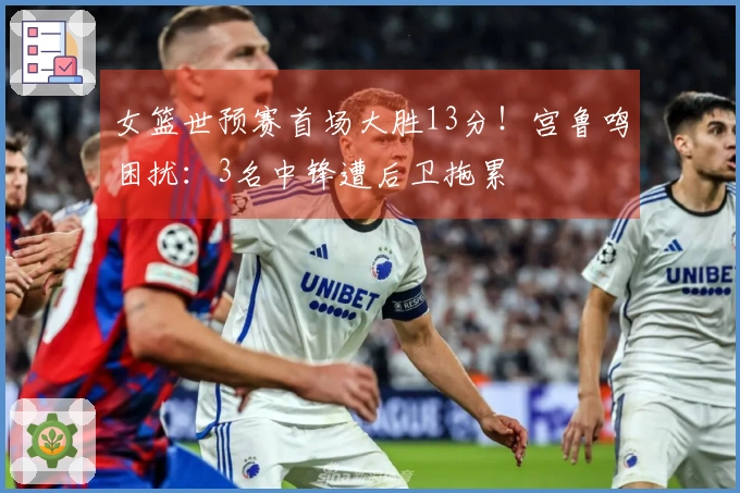 女篮世预赛首场大胜13分！宫鲁鸣困扰：3名中锋遭后卫拖累