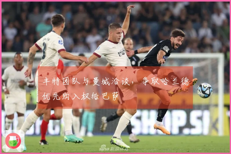 丰特团队与曼城洽谈，争取哈兰德优先购入权给巴萨
