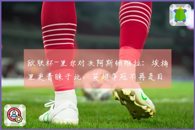 欧联杯-里尔对决阿斯顿维拉：埃梅里更青睐于此，英超争冠不再是目标