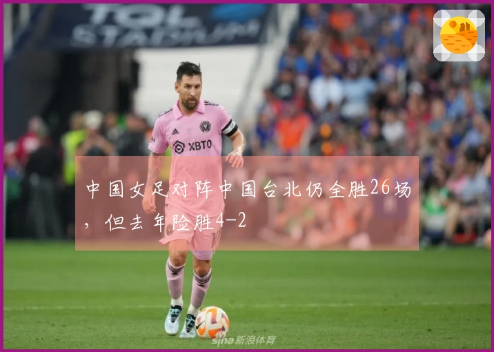 中国女足对阵中国台北仍全胜26场，但去年险胜4-2
