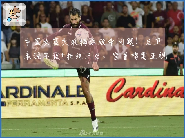 中国女篮失利揭示致命问题！后卫表现不佳+拒绝三分，宫鲁鸣需正视现状