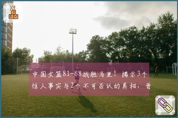 中国女篮81-68战胜马里！揭示3个惊人事实与2个不可否认的真相，晋级在望