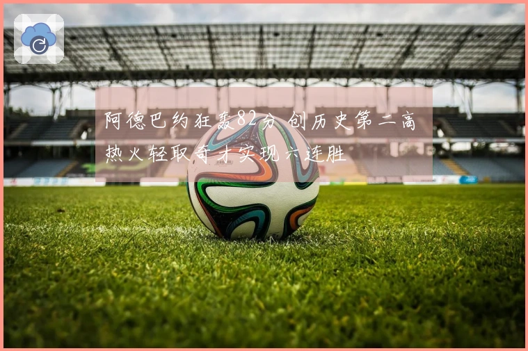 阿德巴约狂轰82分 创历史第二高 热火轻取奇才实现六连胜