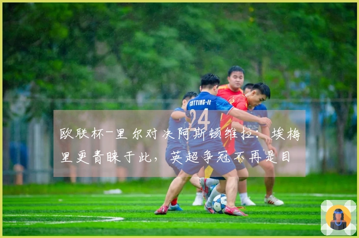 欧联杯-里尔对决阿斯顿维拉：埃梅里更青睐于此，英超争冠不再是目标